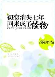 初恋消失七年回来成了怪物 初恋消失七年回来成了怪物