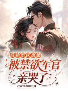 前往军区离婚,被禁欲军官亲哭了 前往军区离婚,被禁欲军官亲哭了